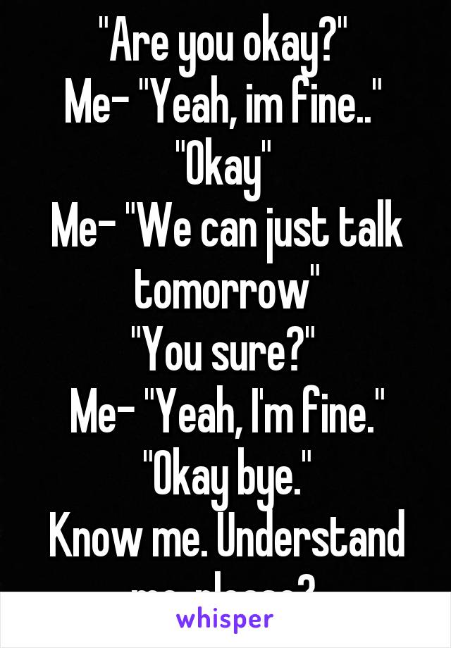 "Are you okay?" 
Me- "Yeah, im fine.." 
"Okay" 
Me- "We can just talk tomorrow"
"You sure?" 
Me- "Yeah, I'm fine."
"Okay bye."
Know me. Understand me..please? 