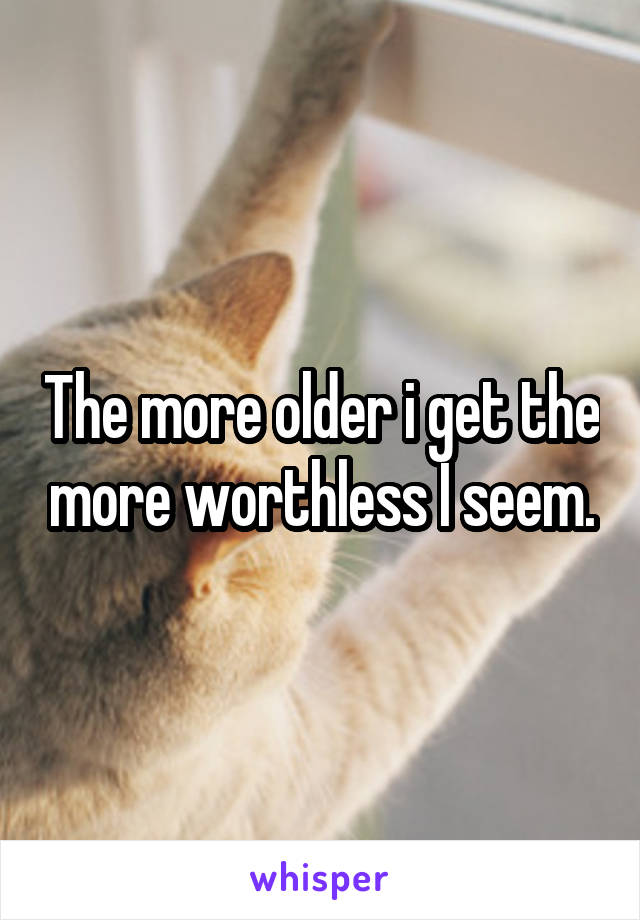 The more older i get the more worthless I seem.