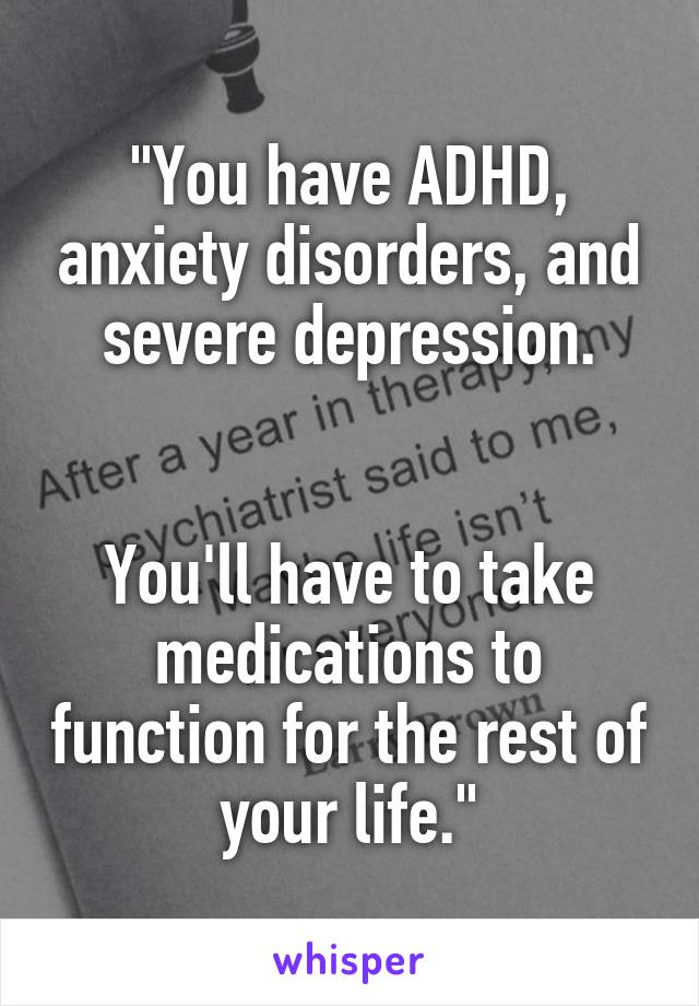 "You have ADHD, anxiety disorders, and severe depression.


You'll have to take medications to function for the rest of your life."