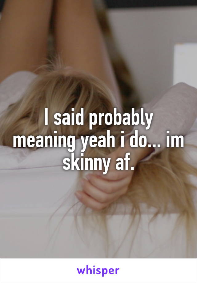 I said probably meaning yeah i do... im skinny af.