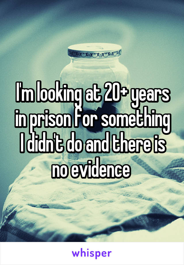 I'm looking at 20+ years in prison for something I didn't do and there is no evidence 