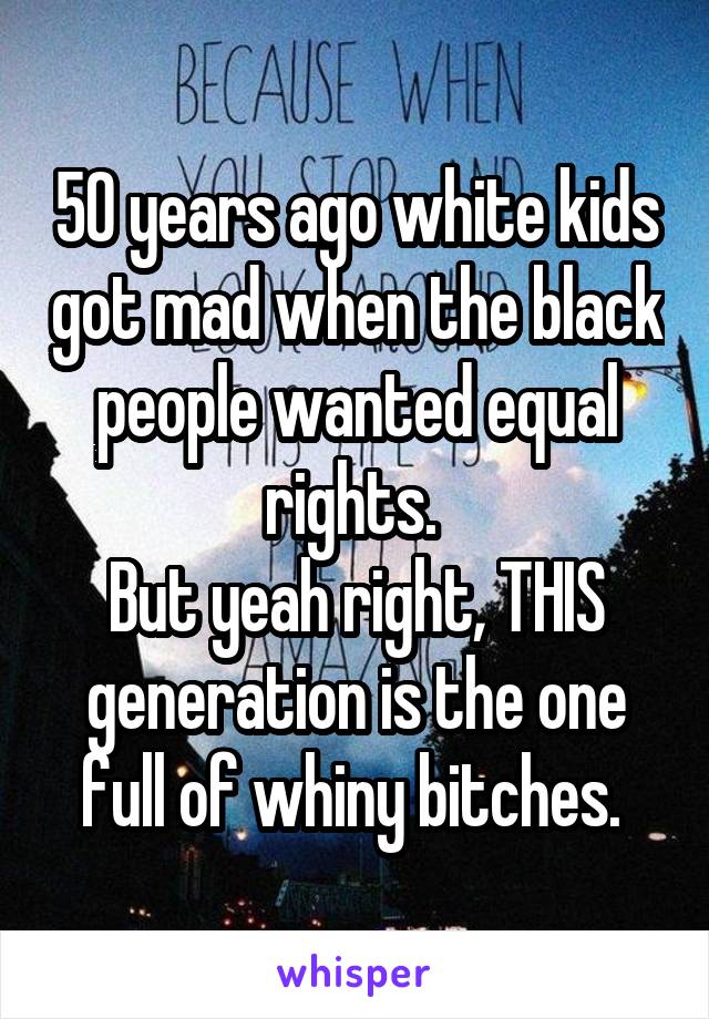 50 years ago white kids got mad when the black people wanted equal rights. 
But yeah right, THIS generation is the one full of whiny bitches. 