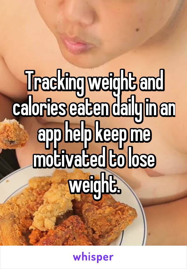 Tracking weight and calories eaten daily in an app help keep me motivated to lose weight.