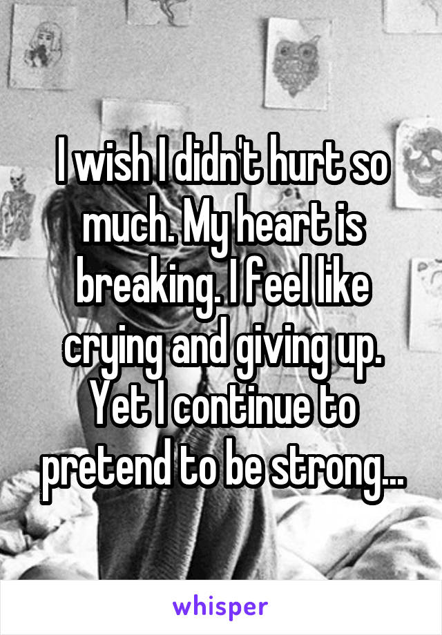 I wish I didn't hurt so much. My heart is breaking. I feel like crying and giving up. Yet I continue to pretend to be strong...