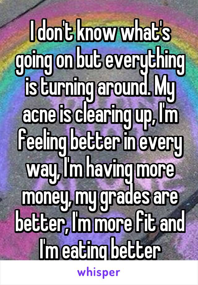 I don't know what's going on but everything is turning around. My acne is clearing up, I'm feeling better in every way, I'm having more money, my grades are better, I'm more fit and I'm eating better