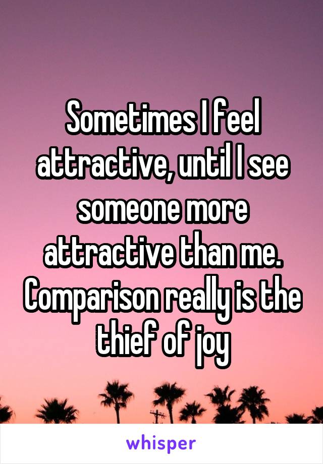 Sometimes I feel attractive, until I see someone more attractive than me. Comparison really is the thief of joy