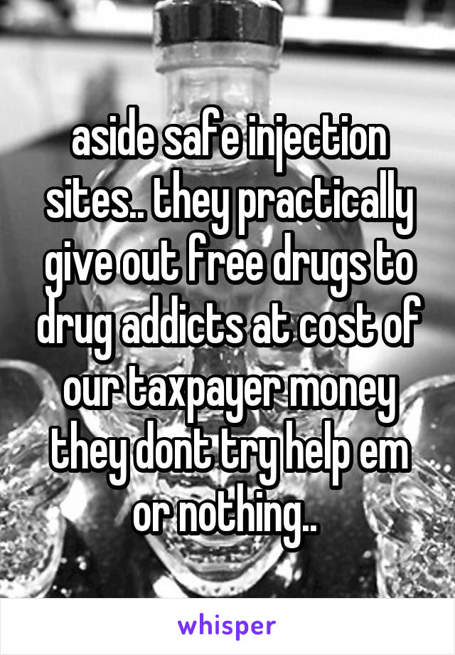 aside safe injection sites.. they practically give out free drugs to drug addicts at cost of our taxpayer money they dont try help em or nothing.. 