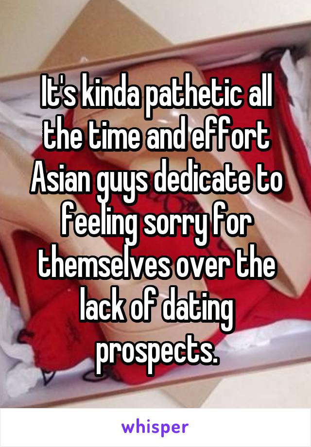 It's kinda pathetic all the time and effort Asian guys dedicate to feeling sorry for themselves over the lack of dating prospects.