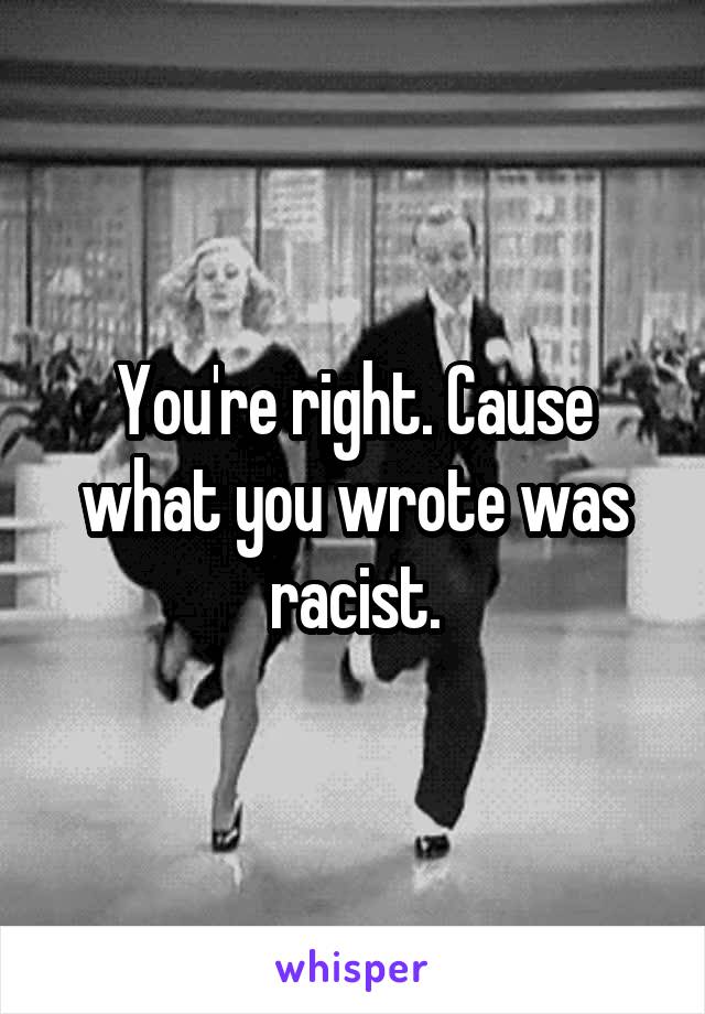 You're right. Cause what you wrote was racist.