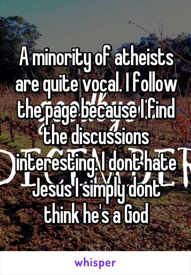 A minority of atheists are quite vocal. I follow the page because I find the discussions interesting. I dont hate Jesus I simply dont think he's a God
