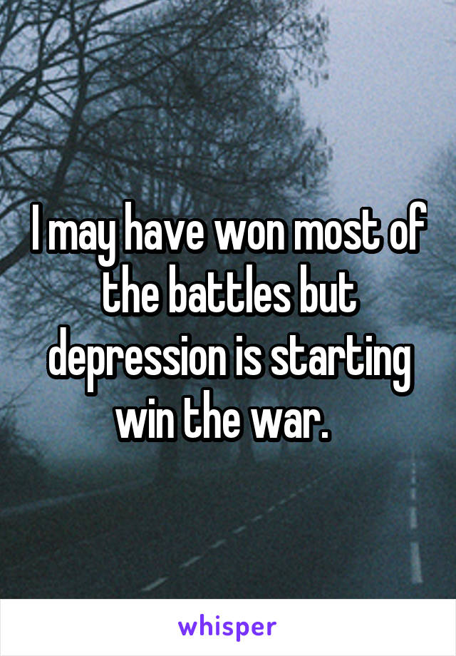 I may have won most of the battles but depression is starting win the war.  