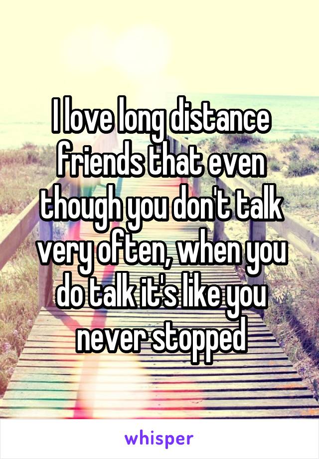 I love long distance friends that even though you don't talk very often, when you do talk it's like you never stopped