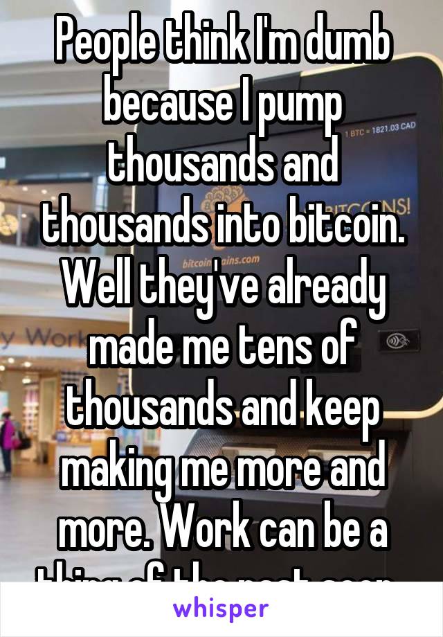 People think I'm dumb because I pump thousands and thousands into bitcoin. Well they've already made me tens of thousands and keep making me more and more. Work can be a thing of the past soon. 