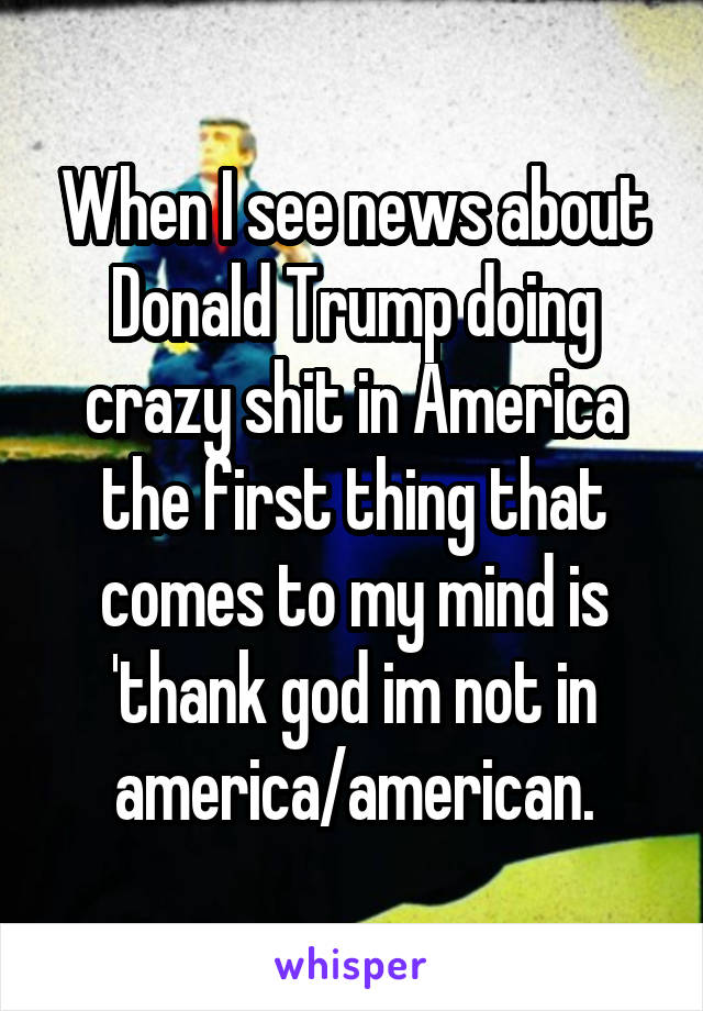 When I see news about Donald Trump doing crazy shit in America the first thing that comes to my mind is 'thank god im not in america/american.