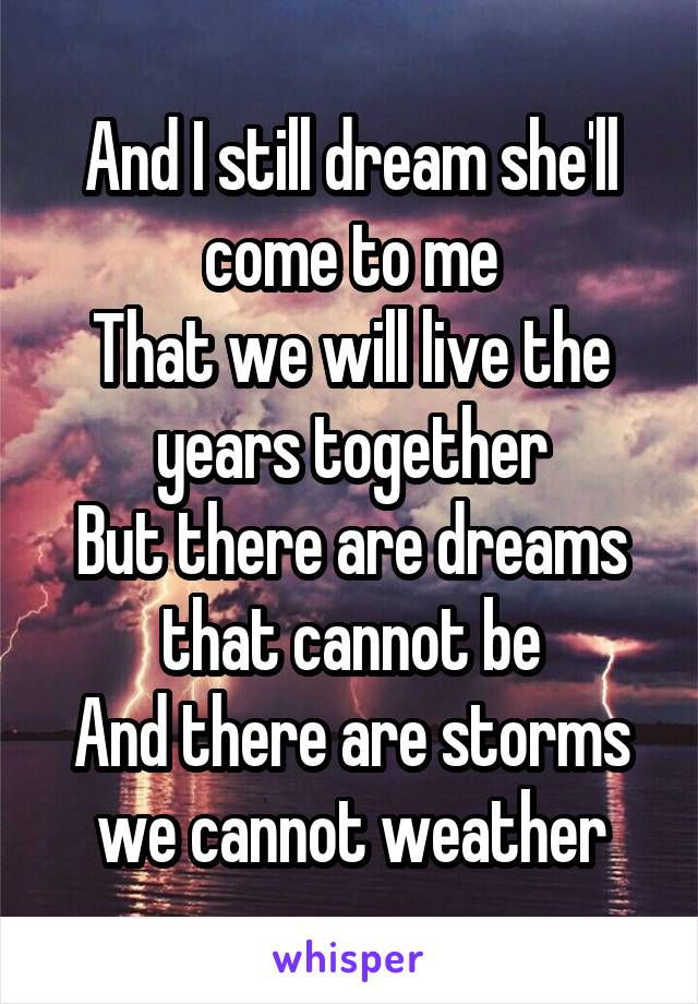 And I still dream she'll come to me
That we will live the years together
But there are dreams that cannot be
And there are storms we cannot weather