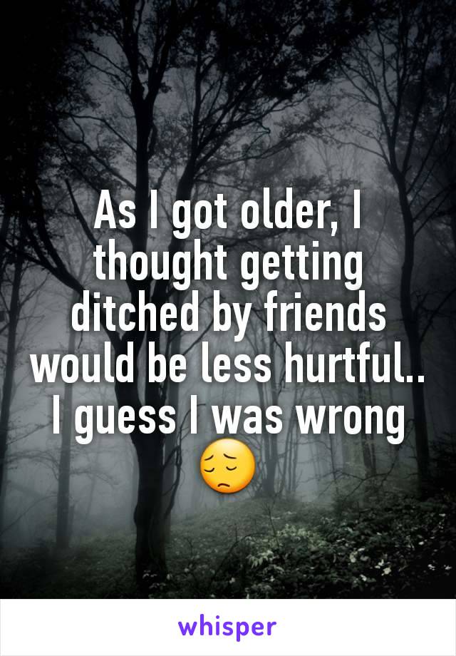 As I got older, I thought getting ditched by friends would be less hurtful.. I guess I was wrong 😔