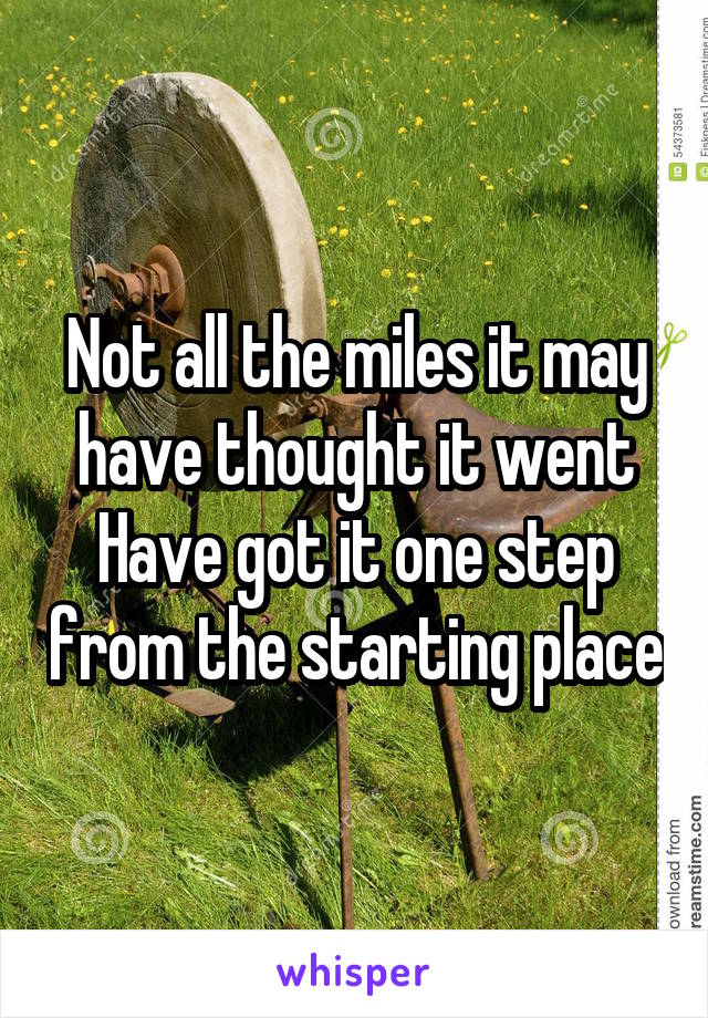 Not all the miles it may have thought it went
Have got it one step from the starting place