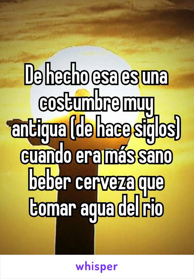 De hecho esa es una costumbre muy antigua (de hace siglos) cuando era más sano beber cerveza que tomar agua del rio