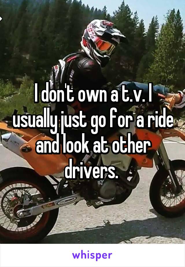 I don't own a t.v. I usually just go for a ride and look at other drivers. 