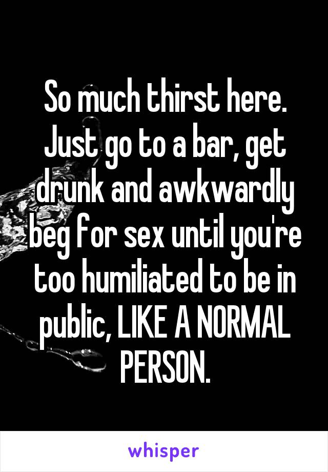 So much thirst here. Just go to a bar, get drunk and awkwardly beg for sex until you're too humiliated to be in public, LIKE A NORMAL PERSON.