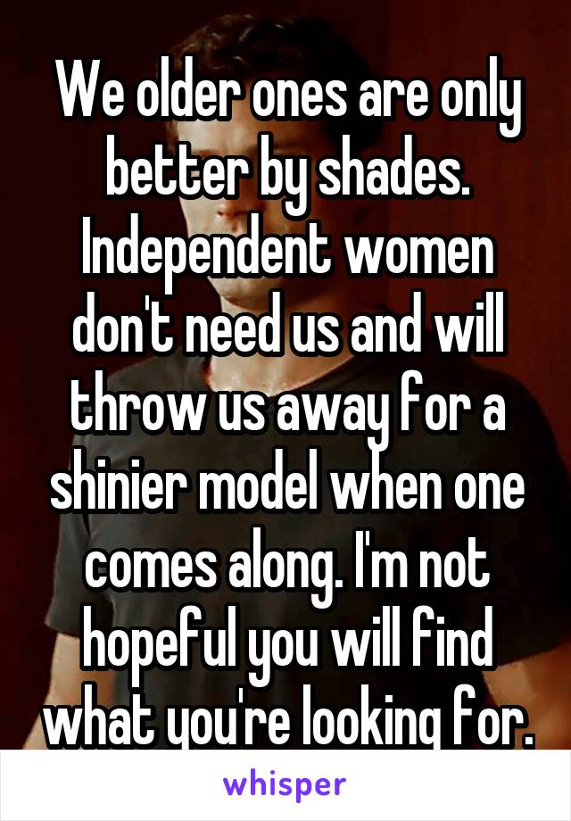 We older ones are only better by shades. Independent women don't need us and will throw us away for a shinier model when one comes along. I'm not hopeful you will find what you're looking for.