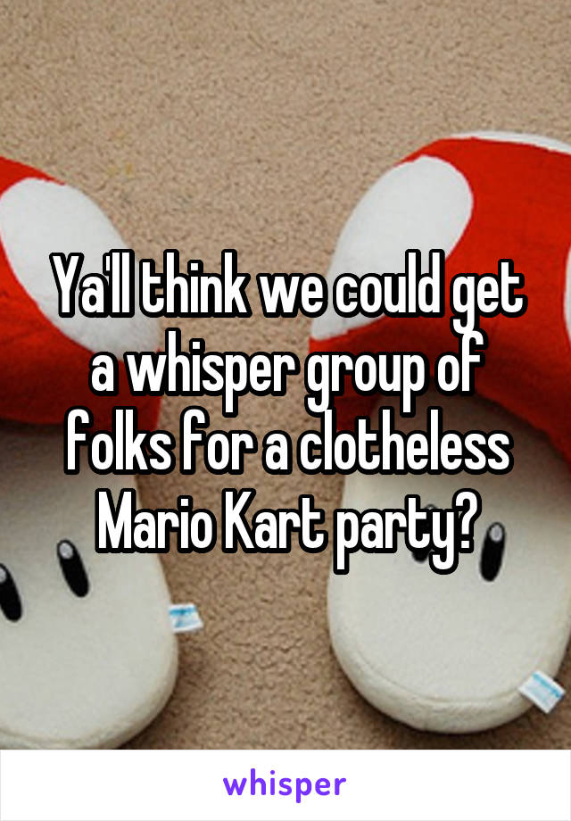 Ya'll think we could get a whisper group of folks for a clotheless Mario Kart party?