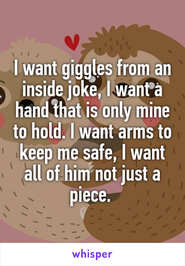 I want giggles from an inside joke, I want a hand that is only mine to hold. I want arms to keep me safe, I want all of him not just a piece. 