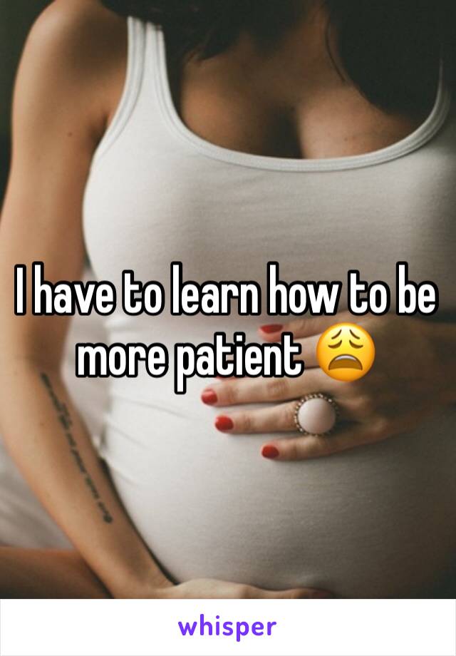 I have to learn how to be more patient 😩