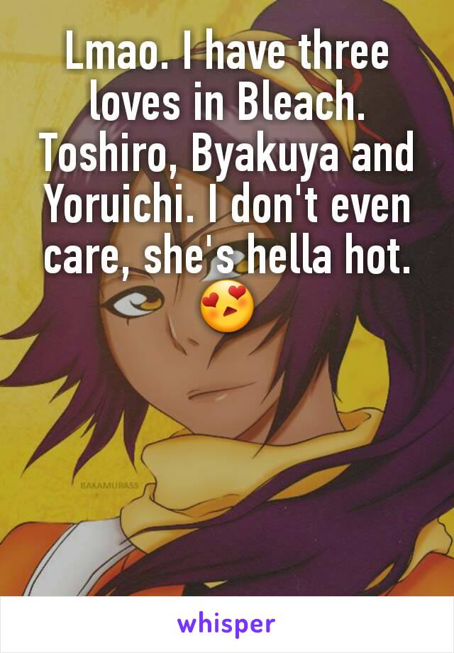 Lmao. I have three loves in Bleach. Toshiro, Byakuya and Yoruichi. I don't even care, she's hella hot. 😍