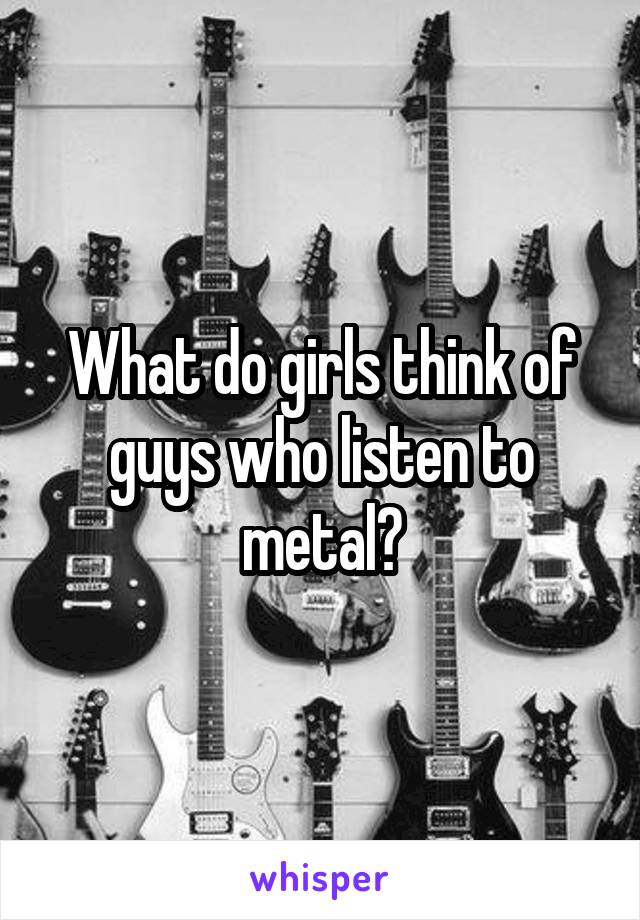 What do girls think of guys who listen to metal?