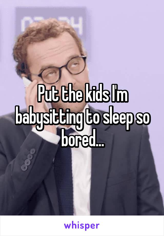 Put the kids I'm babysitting to sleep so bored...