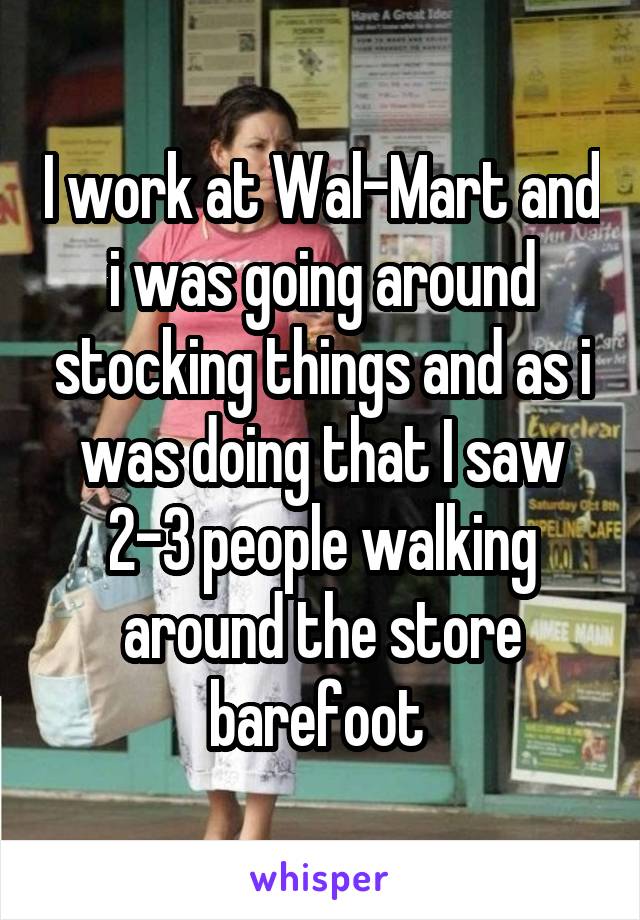 I work at Wal-Mart and i was going around stocking things and as i was doing that I saw 2-3 people walking around the store barefoot 