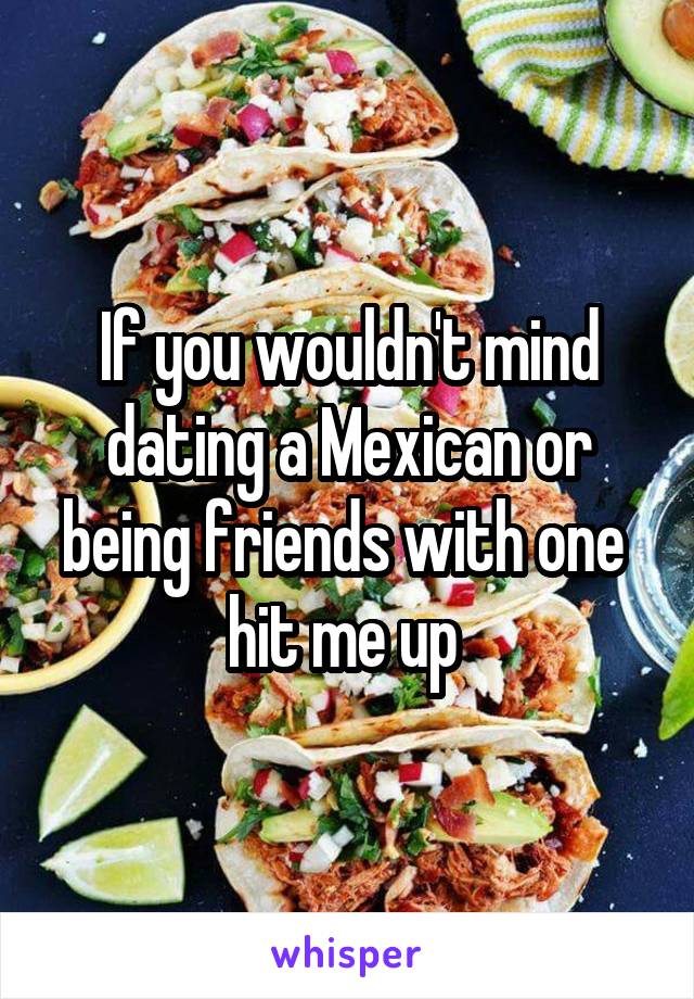 If you wouldn't mind dating a Mexican or being friends with one 
hit me up 