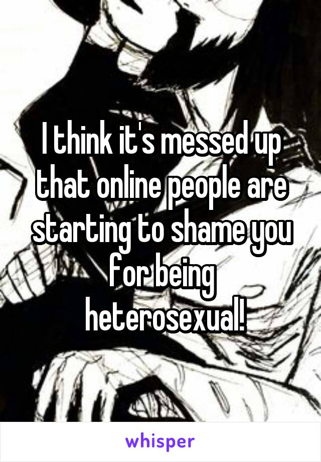 I think it's messed up that online people are starting to shame you for being
 heterosexual!