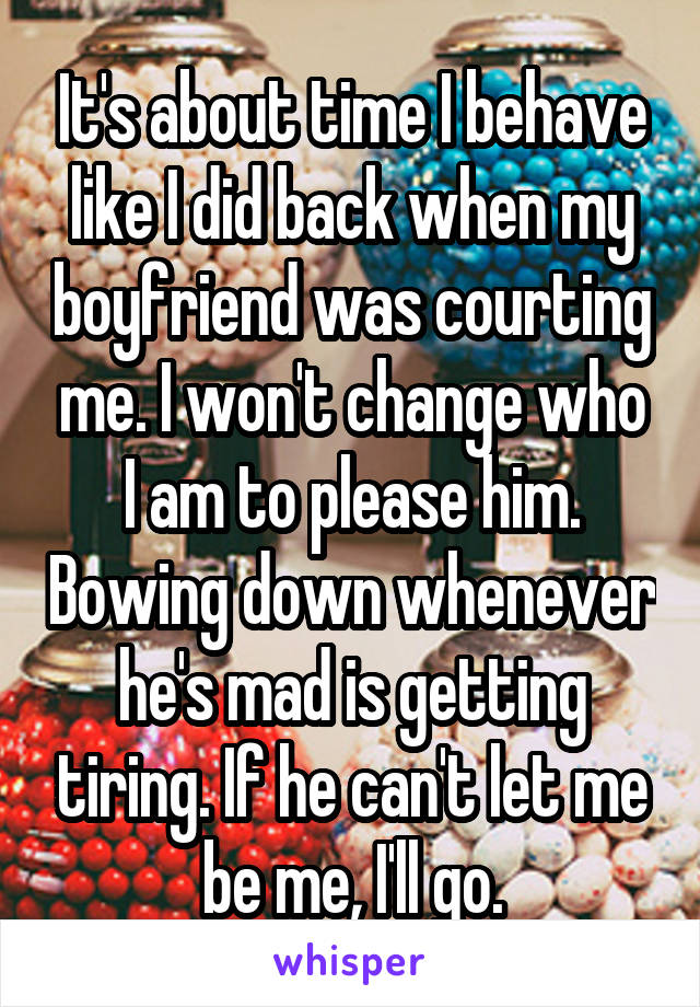 It's about time I behave like I did back when my boyfriend was courting me. I won't change who I am to please him. Bowing down whenever he's mad is getting tiring. If he can't let me be me, I'll go.