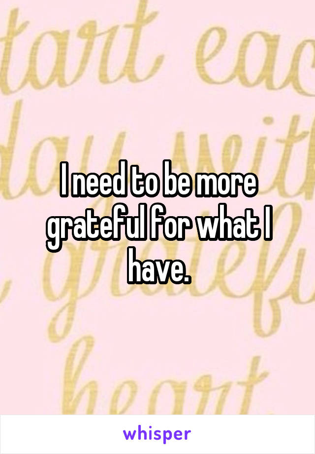 I need to be more grateful for what I have.