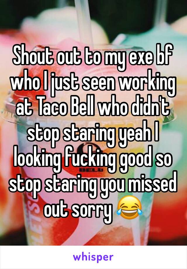 Shout out to my exe bf who I just seen working at Taco Bell who didn't stop staring yeah I looking fucking good so stop staring you missed out sorry 😂