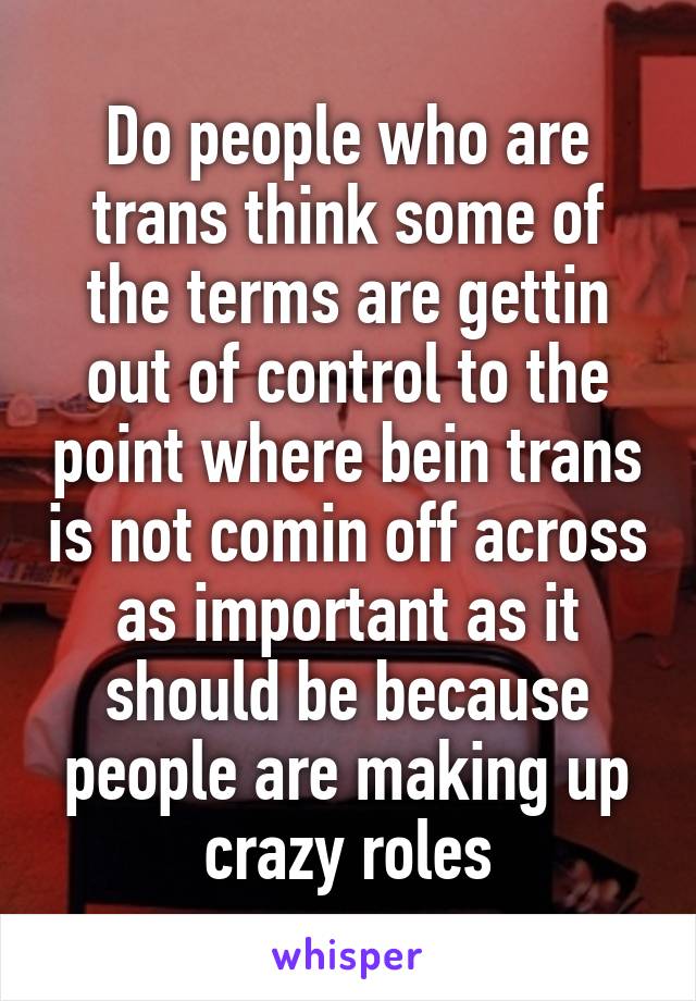 Do people who are trans think some of the terms are gettin out of control to the point where bein trans is not comin off across as important as it should be because people are making up crazy roles