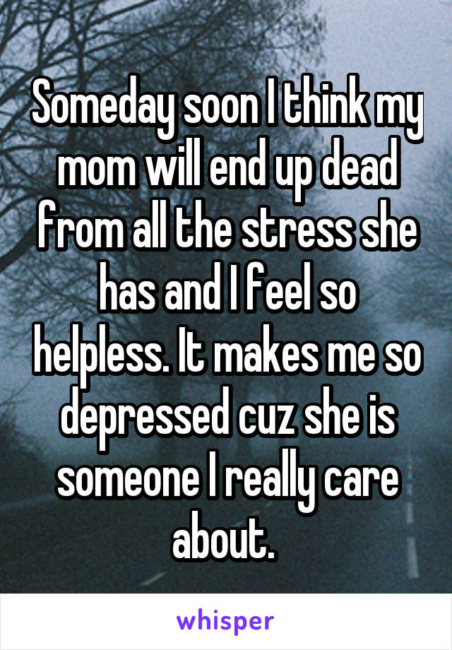 Someday soon I think my mom will end up dead from all the stress she has and I feel so helpless. It makes me so depressed cuz she is someone I really care about. 