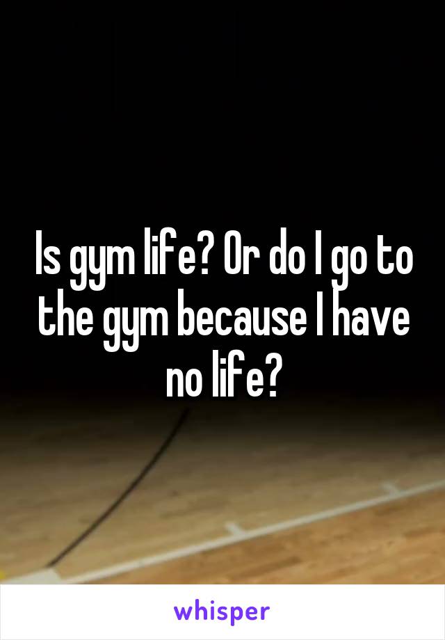 Is gym life? Or do I go to the gym because I have no life?