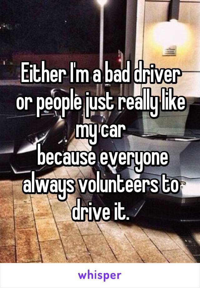 Either I'm a bad driver or people just really like my car
 because everyone always volunteers to drive it.