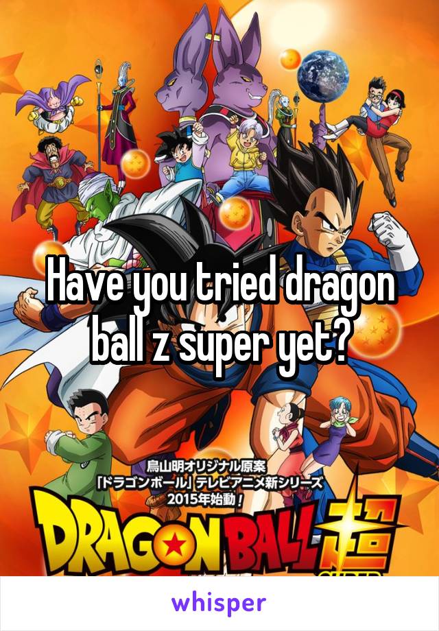 Have you tried dragon ball z super yet?