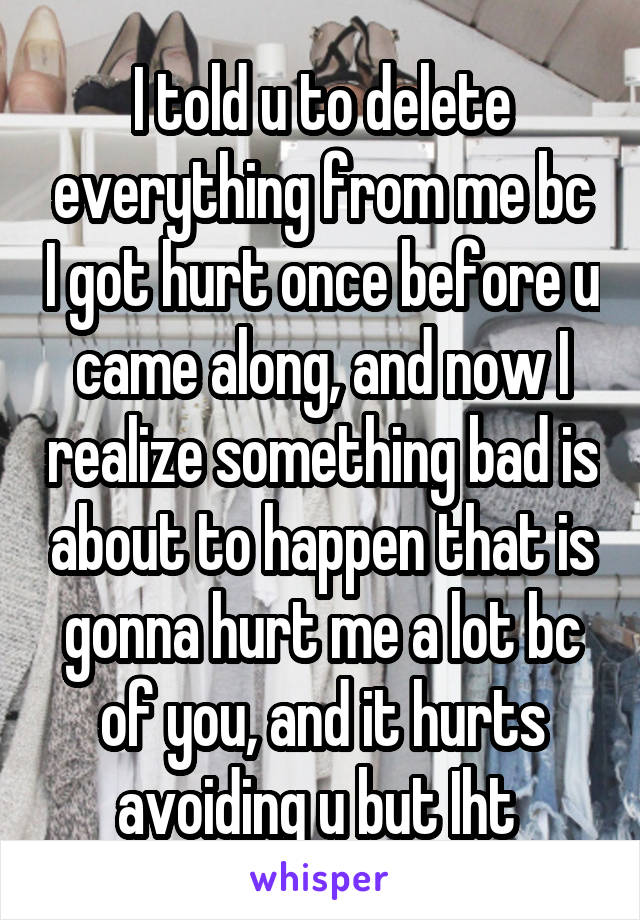 I told u to delete everything from me bc I got hurt once before u came along, and now I realize something bad is about to happen that is gonna hurt me a lot bc of you, and it hurts avoiding u but Iht 