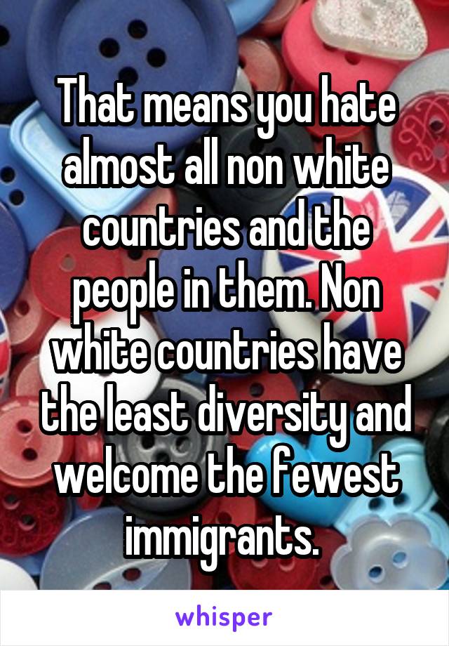 That means you hate almost all non white countries and the people in them. Non white countries have the least diversity and welcome the fewest immigrants. 