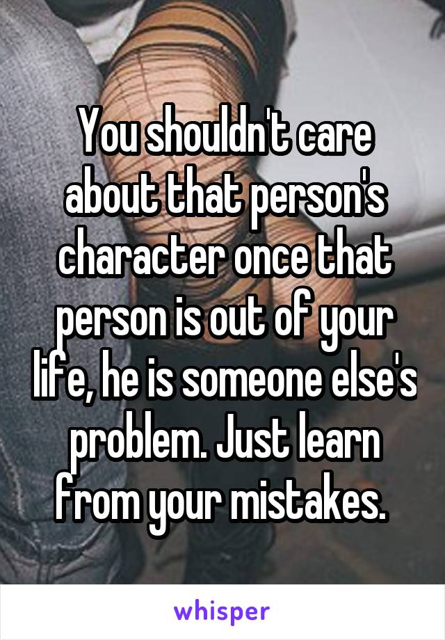 You shouldn't care about that person's character once that person is out of your life, he is someone else's problem. Just learn from your mistakes. 