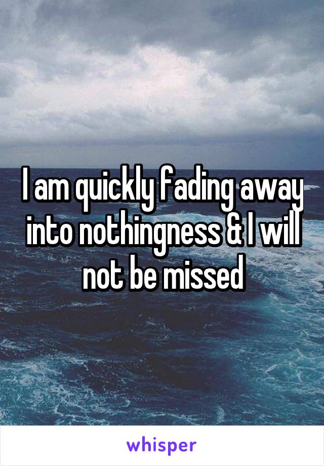 I am quickly fading away into nothingness & I will not be missed