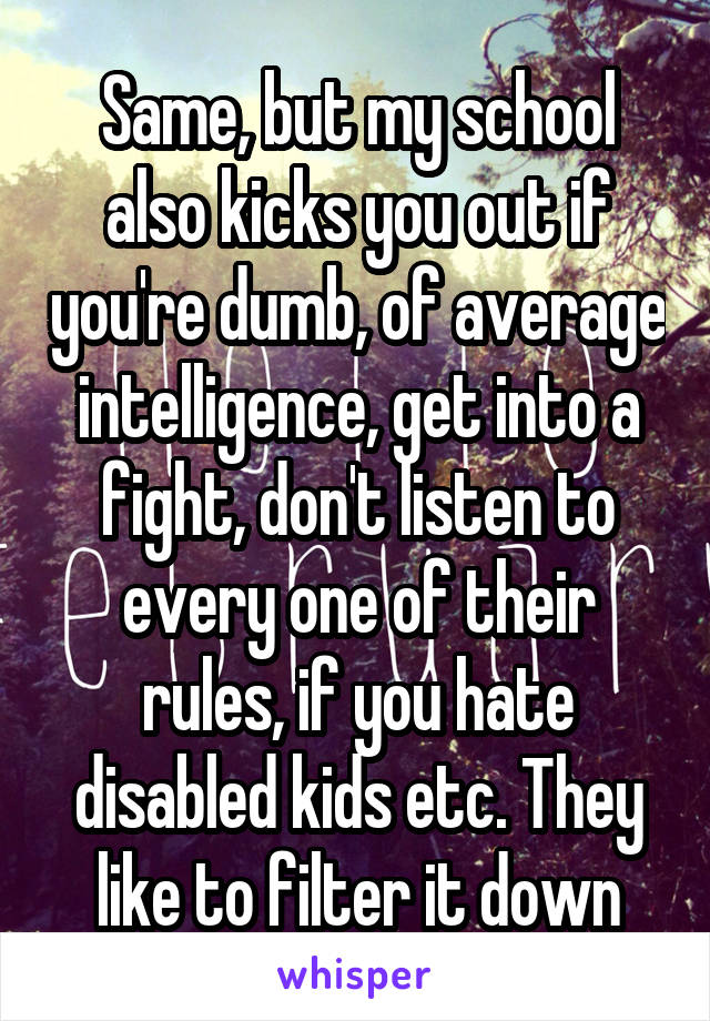 Same, but my school also kicks you out if you're dumb, of average intelligence, get into a fight, don't listen to every one of their rules, if you hate disabled kids etc. They like to filter it down