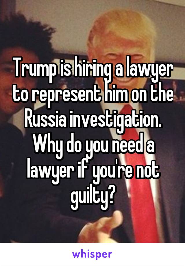 Trump is hiring a lawyer to represent him on the Russia investigation. Why do you need a lawyer if you're not guilty?