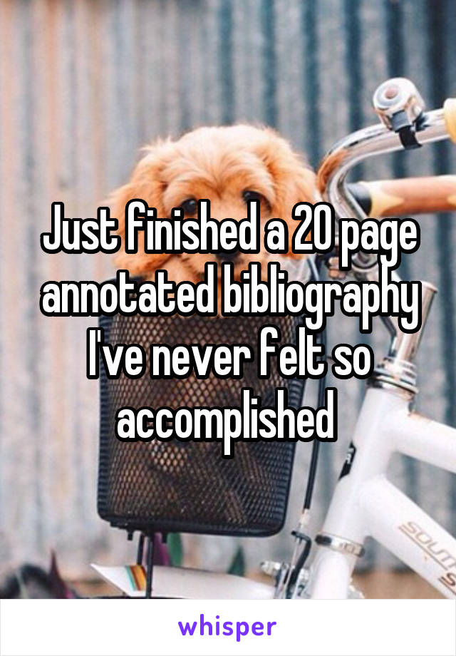 Just finished a 20 page annotated bibliography I've never felt so accomplished 