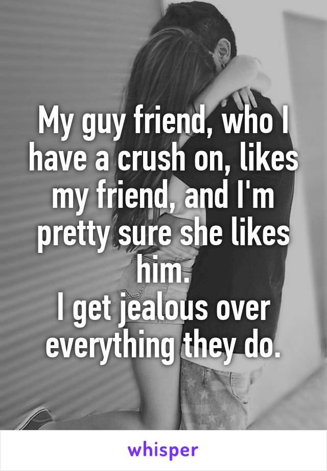 My guy friend, who I have a crush on, likes my friend, and I'm pretty sure she likes him.
I get jealous over everything they do.